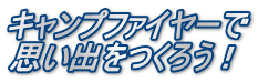 キャンプファイヤーで 思い出をつくろう！